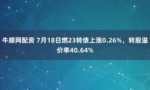 牛顺网配资 7月18日燃23转债上涨0.26%，转股溢价率40.64%