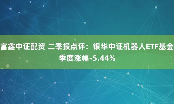 富鑫中证配资 二季报点评：银华中证机器人ETF基金季度涨幅-5.44%