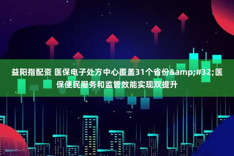 益阳指配资 医保电子处方中心覆盖31个省份&#32;医保便民服务和监管效能实现双提升