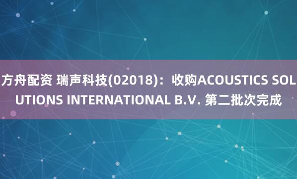方舟配资 瑞声科技(02018)：收购ACOUSTICS SOLUTIONS INTERNATIONAL B.V. 第二批次完成