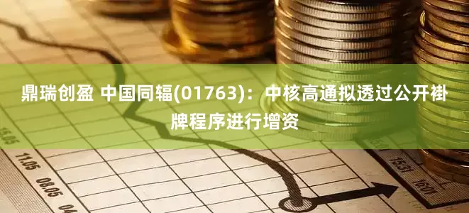 鼎瑞创盈 中国同辐(01763)：中核高通拟透过公开褂牌程序进行增资