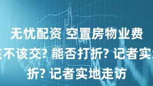 无忧配资 空置房物业费究竟该不该交? 能否打折? 记者实地走访