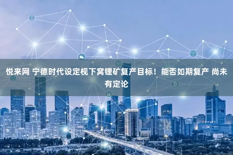 悦来网 宁德时代设定枧下窝锂矿复产目标！能否如期复产 尚未有定论