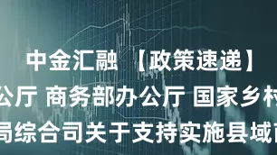 中金汇融 【政策速递】财政部办公厅 商务部办公厅 国家乡村振兴局综合司关于支持实施县域商业建设行动的通知