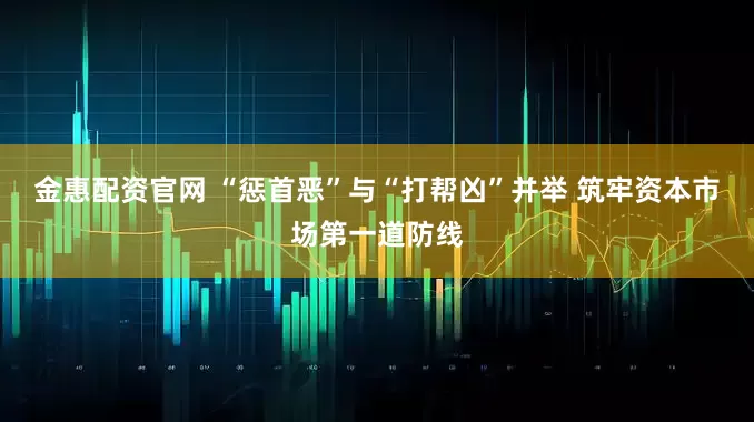金惠配资官网 “惩首恶”与“打帮凶”并举 筑牢资本市场第一道防线