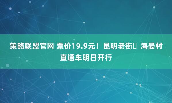 策略联盟官网 票价19.9元！昆明老街⇌海晏村直通车明日开行