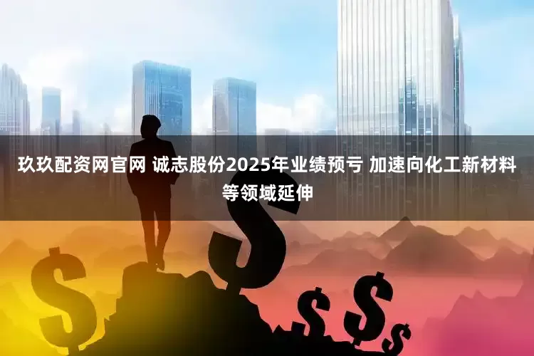 玖玖配资网官网 诚志股份2025年业绩预亏 加速向化工新材料等领域延伸